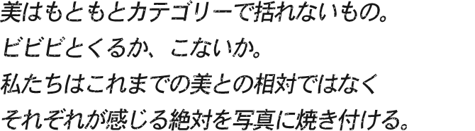 たとえば、この1枚の写真が表現する美はなんだろう。どんなワードで検索すればこの写真にたどりつくのだろう。美はもともとカテゴリーで括れないもの。ビビビとくるか、こないか。私たちはこれまでの美との相対ではなくそれぞれが感じる絶対を写真に焼き付ける。
